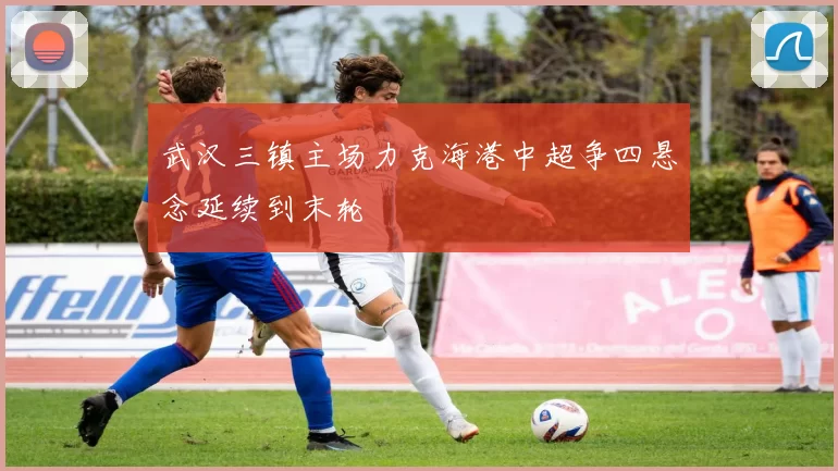 武汉三镇主场力克海港中超争四悬念延续到末轮