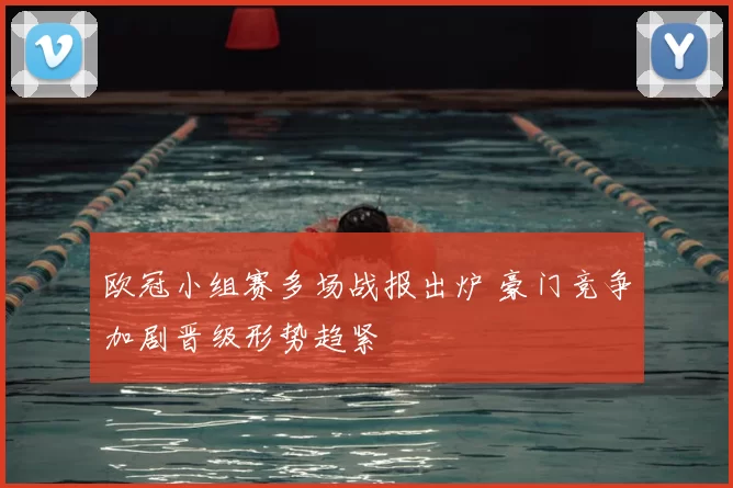 欧冠小组赛多场战报出炉 豪门竞争加剧晋级形势趋紧