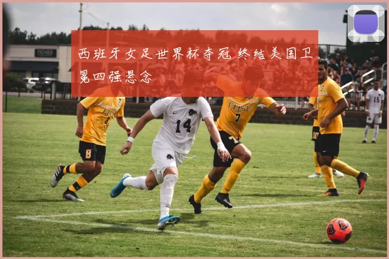 西班牙女足世界杯夺冠 终结美国卫冕四强悬念