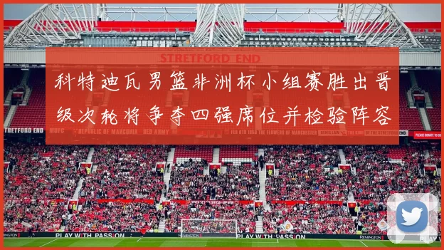 科特迪瓦男篮非洲杯小组赛胜出晋级次轮将争夺四强席位并检验阵容深度