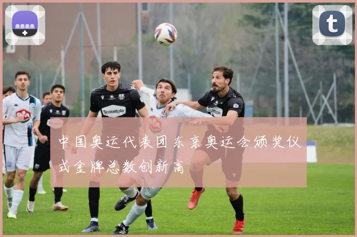 中国奥运代表团东京奥运会颁奖仪式金牌总数创新高