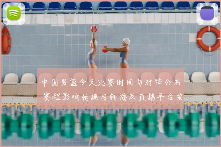 中国男篮今天比赛时间与对阵公布 赛程影响轮换与转播及直播平台安排