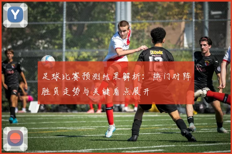 足球比赛预测结果解析：热门对阵胜负走势与关键看点展开