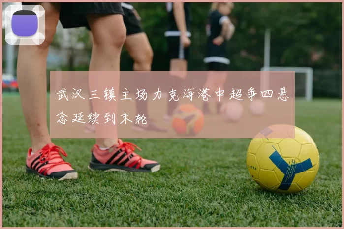 武汉三镇主场力克海港中超争四悬念延续到末轮