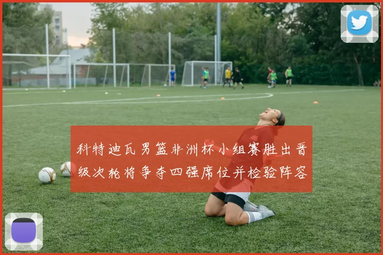 科特迪瓦男篮非洲杯小组赛胜出晋级次轮将争夺四强席位并检验阵容深度