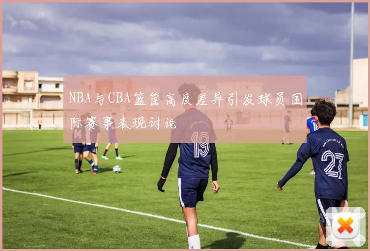 NBA与CBA篮筐高度差异引发球员国际赛事表现讨论