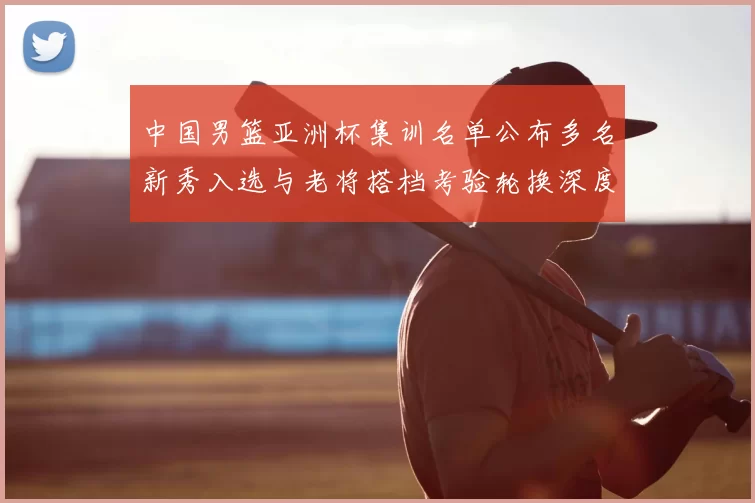 中国男篮亚洲杯集训名单公布多名新秀入选与老将搭档考验轮换深度