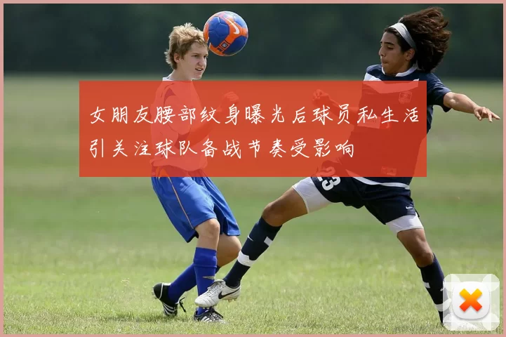 女朋友腰部纹身曝光后球员私生活引关注球队备战节奏受影响