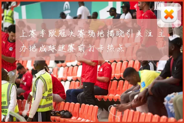 上赛季欧冠决赛场地揭晓引关注 主办地成球迷赛前打卡热点