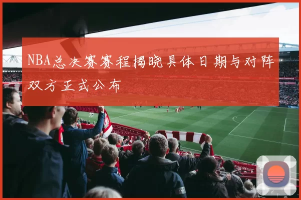 NBA总决赛赛程揭晓具体日期与对阵双方正式公布