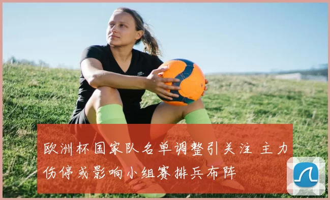 欧洲杯国家队名单调整引关注 主力伤停或影响小组赛排兵布阵