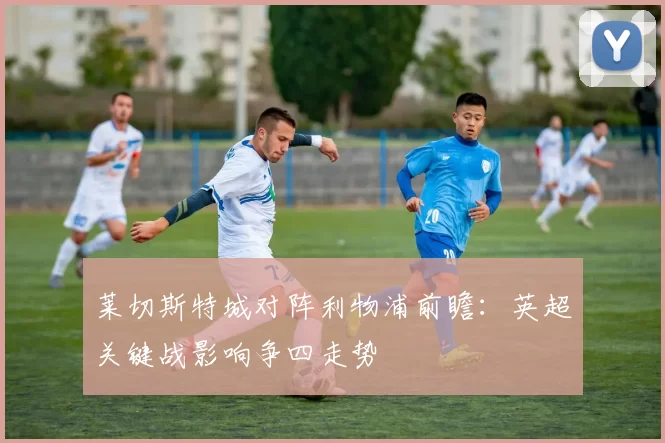 莱切斯特城对阵利物浦前瞻：英超关键战影响争四走势