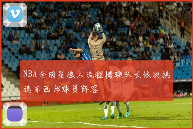 NBA全明星选人流程揭晓队长依次挑选东西部球员阵容