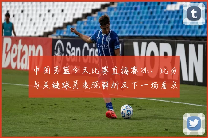 中国男篮今天比赛直播赛况、比分与关键球员表现解析及下一场看点