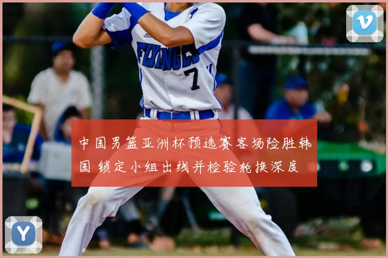 中国男篮亚洲杯预选赛客场险胜韩国 锁定小组出线并检验轮换深度