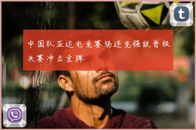 中国队亚运电竞赛场连克强敌晋级决赛冲击金牌