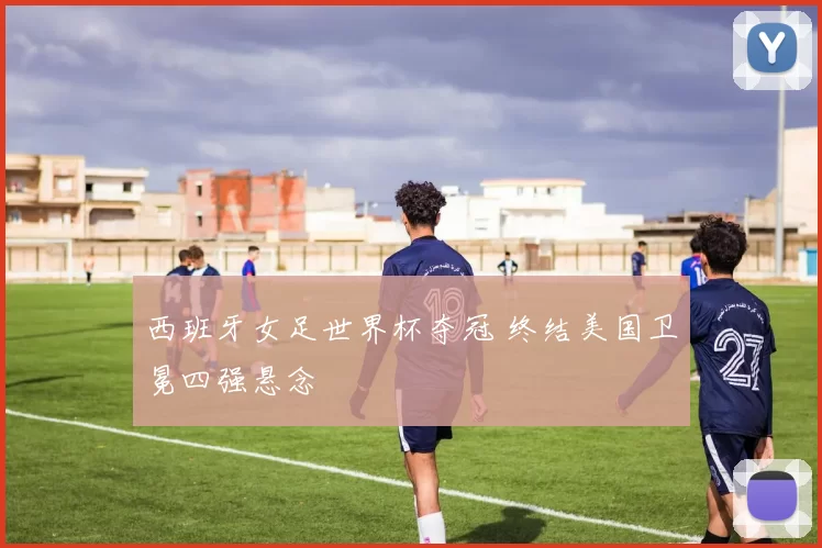 西班牙女足世界杯夺冠 终结美国卫冕四强悬念