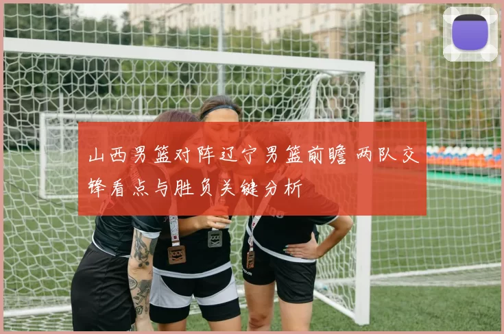 山西男篮对阵辽宁男篮前瞻 两队交锋看点与胜负关键分析