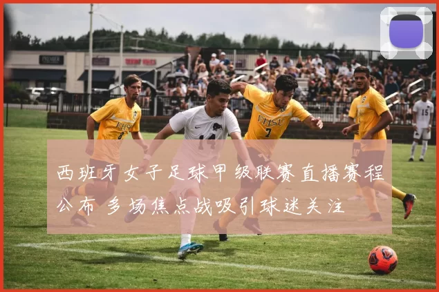 西班牙女子足球甲级联赛直播赛程公布 多场焦点战吸引球迷关注