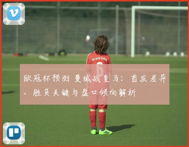 欧冠杯预测 曼城战皇马：首发差异、胜负关键与盘口倾向解析
