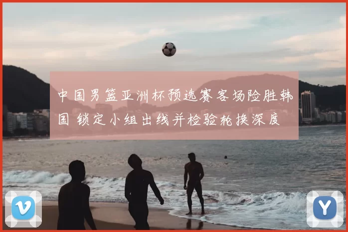 中国男篮亚洲杯预选赛客场险胜韩国 锁定小组出线并检验轮换深度