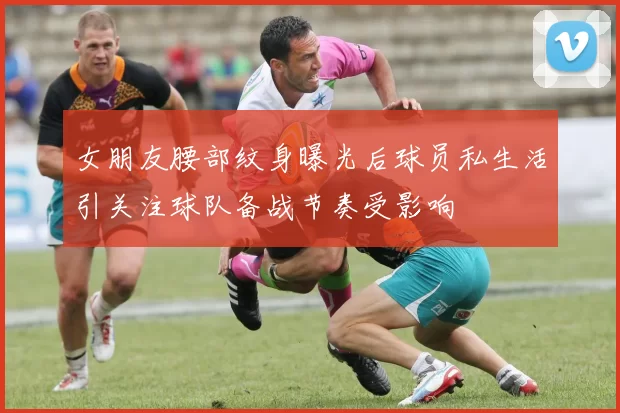 女朋友腰部纹身曝光后球员私生活引关注球队备战节奏受影响