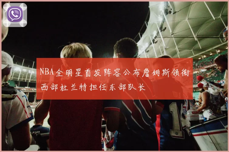 NBA全明星首发阵容公布詹姆斯领衔西部杜兰特担任东部队长