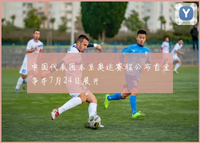 中国代表团东京奥运赛程公布首金争夺7月24日展开