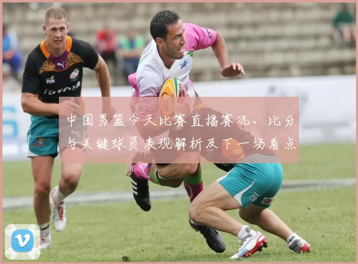 中国男篮今天比赛直播赛况、比分与关键球员表现解析及下一场看点
